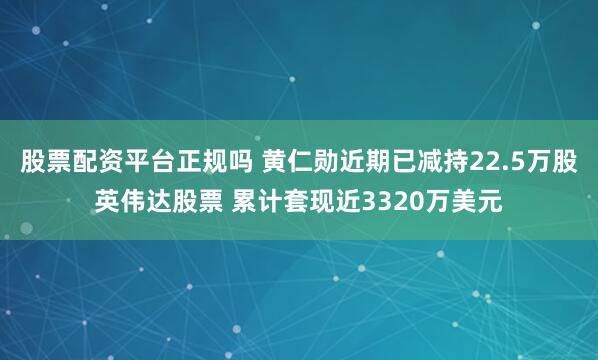 股票配资平台正规吗 黄仁勋近期已减持22.5万股英伟达股票 累计套现近3320万美元