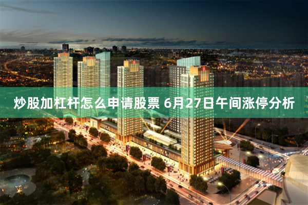炒股加杠杆怎么申请股票 6月27日午间涨停分析