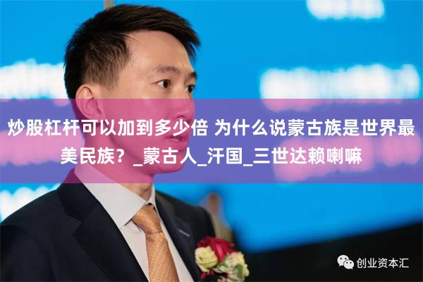 炒股杠杆可以加到多少倍 为什么说蒙古族是世界最美民族？_蒙古人_汗国_三世达赖喇嘛